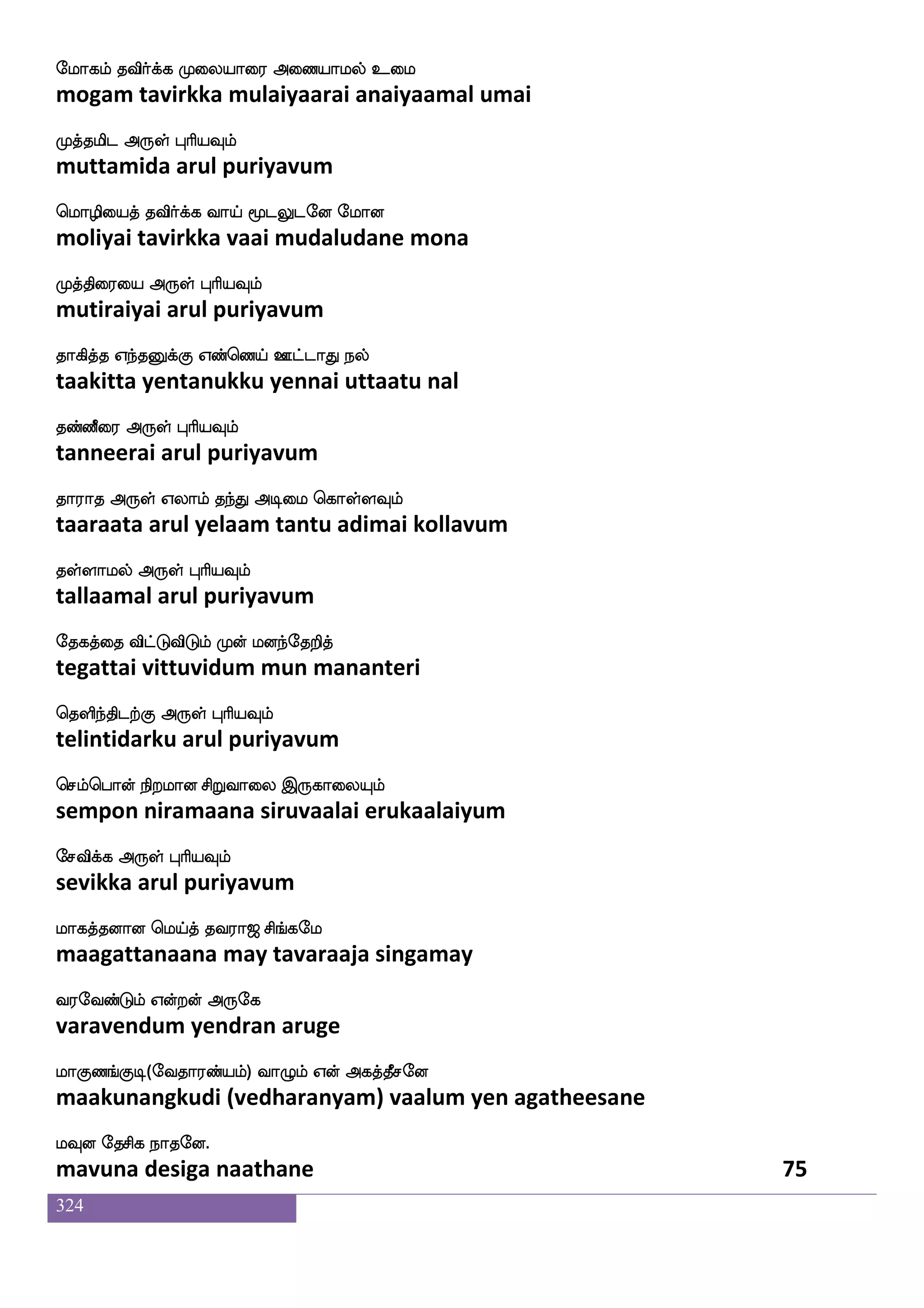 324
cuLkuf ATid; kabfx eluf kabfgIlf
mula muthal aaruvarai taandi mayl taandavum
Lptfms knfK F:yf HaspIlf
muyarchi tantu arul puriyavum
cuiafjfj_fjyf Wo iadudphf ^msjfj
mulavargangal yena vaalaiyai pusikka
elajlf WojfJ F:yf HaspIlf
mogam yenakku arul puriyavum
jaduhf hsxkfks{kfK Fnfk;kfdkjf
kaalai pidittiluttu antarattai
jgkfks dikfK F:yf HaspIlf
kadatti vaittu arul puriyavum
jauOjfJlf jauoajIlf jtfhLdt
kaalanukkum kaalanaakavum karpamurai
jagfx nuf F:yf HaspIlf
kaatti nal arul puriyavum
Kzukfdk isgfGisg VgfgaK vgfmaks
tulattai vittuvida ottaatu sutchaati
vgfmlf VofT F:yf HaspIlf
sutcham ondru arul puriyavum
M[s SofowkofT emagmlf SofowkofT idj
suli ennatendru sodasam ennatendru vagai
wkadjpaj F:yf HaspIlf
togaiyaaga arul puriyavum
iauaplaj wlpfkf ki;a< ms_fjel
vaalaayamaaga may tavaraaja singamay
i;eibfGlf Woftof F:ej
varavendum yendran aruge
laJb_fJx(eika;bfplf) ia{lf Wof Fjkfkqmeo
maakunangkudi (vedharanyam) vaalum yen agatheesane
lIo ekmsj nakeo.
mavuna desiga naathane 73
 
