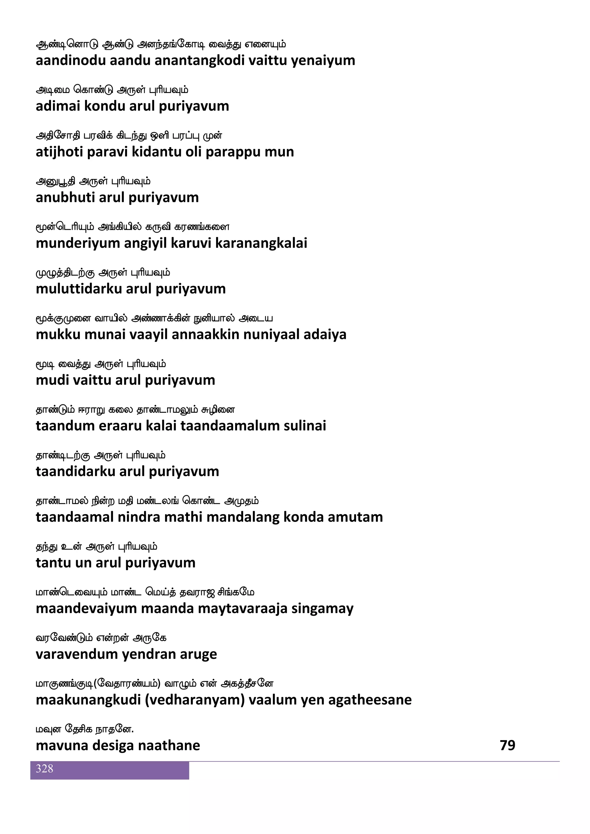328
AkaskfK Flfhsdj kdohf ^dm wmpfK DpfPlf
aatarittu ambigai tanai pusai seitu uiyum
Adm VofT F:yf HaspIlf
aasai ondru arul puriyavum
Ftlf SptftIlf lokfkstlf SptftIlf WojfJ
aram eyattravum manattiram eyattravum yenakku
Fhplf nsofT F:yf HaspIlf
abayam nindru arul puriyavum
kapf wmkfk hsyfdy Woei mtfT S;aluf
taai setta pillai yenave sattru eraamal
AkaskfK Dof F:yf HaspIlf
aatarittu un arul puriyavum
kdgpsostf kdghga nsofT Vys: wlpfkfks:kf
tadaiyinil tadaipadaa nindru oliru may thiru
kayf knfK Dof F:yf HaspIlf
taal tantu un arul puriyavum
hamkfdk iqMlf WlOjfJ DgfhgaK nsof
paasattai veesum yemanukku utpadaatu nin
hajlf dikfK F:yf HaspIlf
paagam vaittu arul puriyavum
h]fmagfm;kfdkPlf K]fmamf m;kfwkaG
panjaatsarattaiyum tunjaa sarattodu
h[jfjs dikfK F:yf HaspIlf
palakki vaittu arul puriyavum
iamuf jgnfK wlpfkfki;a< ms_fjel
vaasal kadantu may tavaraaja singamay
i;eibfGlf Woftof F:ej
varavendum yendran aruge
laJb_fJx(eika;bfplf) ia{lf Wof Fjkfkqmeo
maakunangkudi (vedharanyam) vaalum yen agatheesane
lIo ekmsj nakeo.
mavuna desiga naathane 77
 