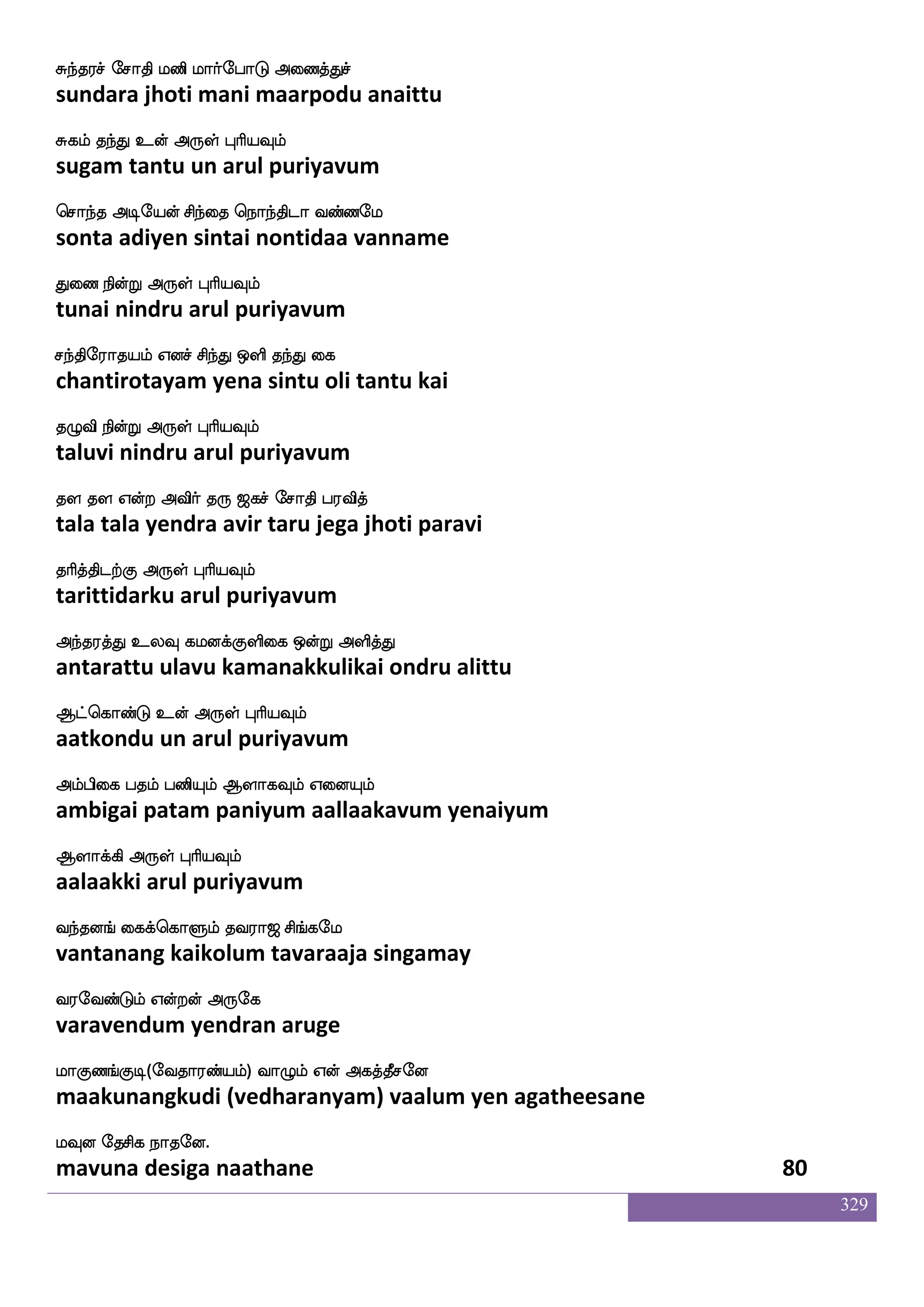 329
jabak jagfmsdpjf jbfG Fxdl Dyfy_f
kaanaata kaatchiyai kandu adimai ullang
jyskfksgtfJ F:yf HaspIlf
kalittidarku arul puriyavum
jbfwjabfG jabhfhga nsoft WdiPlf
kankondu kaanappadaa nindra yevaiyum
joawiofT Dof F:yf HaspIlf
kanaavendru un arul puriyavum
naBlf lglakd;jf jbfbsosuf jaBlf Lof
naanum madamaatarai kanninil kaanum mun
naof nab F:yf HaspIlf
naan naana arul puriyavum
naI :ms ekGktfJ Ais wjgfG FdupaK
naavu rusi tedutarku aavi kettu alaiyaatu
nuf kilK F:yf HaspIlf
nal tavamatu arul puriyavum
Kzdbkf K:lfhajfjaIlf K:lfdh wh:lf
tunai turumbaakkaavum turumbai perum
Kzbajfj F:yf HaspIlf
tunaakka arul puriyavum
Kasp lplapf nsoft whasp wha:dykf wka{lf
turiya mayamaai nindra periya porulai tolum
Kdt Vofdt F:yf HaspIlf
turai ondrai arul puriyavum
ia[f nayf isgak wlpfkf ki;a< ms_fjel
vaal naal vidaatamay tavaraaja singamay
i;eibfGlf Woftof F:ej
varavendum yendran aruge
laJb_fJx(eika;bfplf) ia{lf Wof Fjkfkqmeo
maakunangkudi (vedharanyam) vaalum yen agatheesane
lIo ekmsj nakeo.
mavuna desiga naathane 78
 