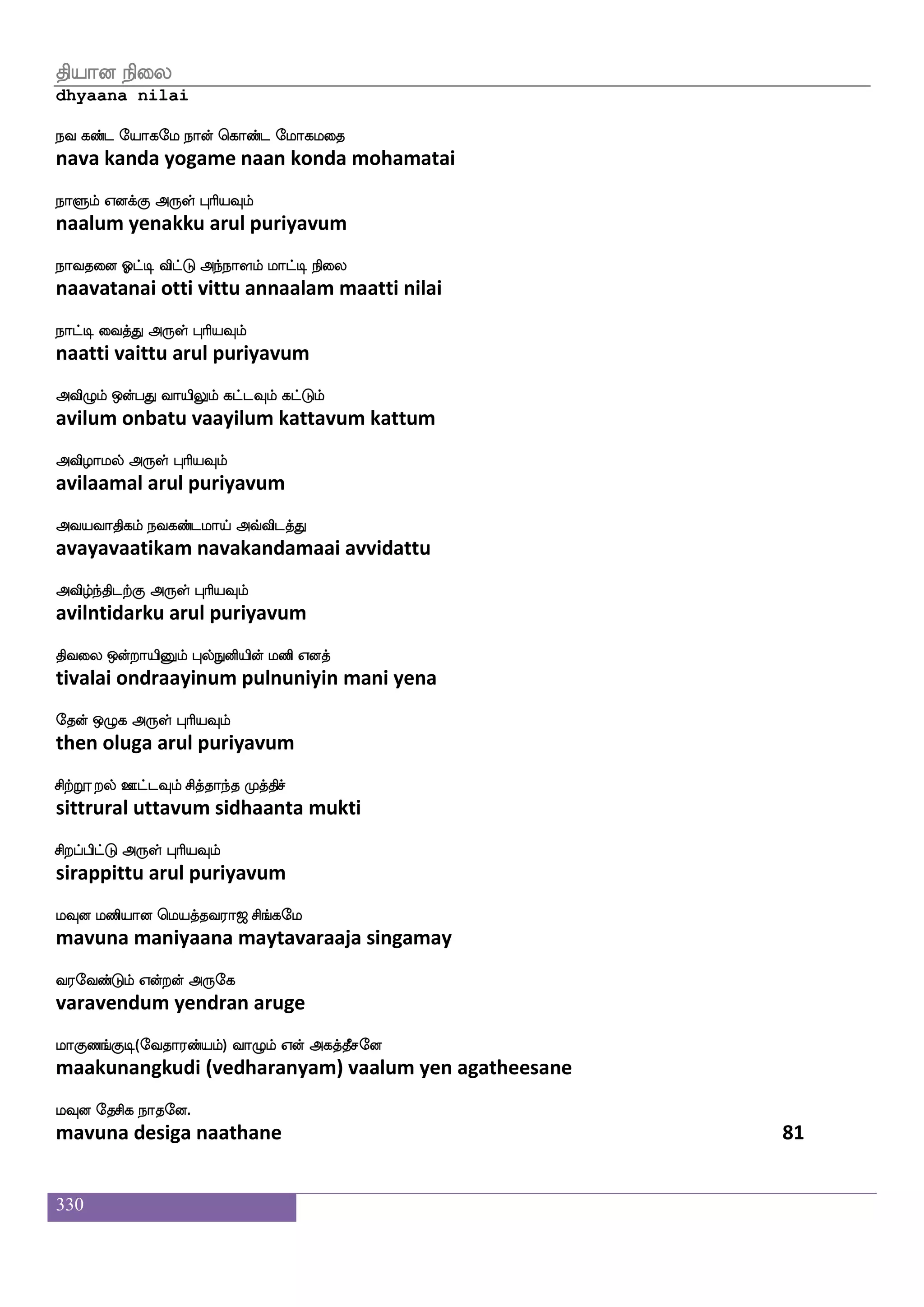 330
AbfxwoaG AbfG Fonfk_fejax dikfK WdoPlf
aandinodu aandu anantangkodi vaittu yenaiyum
Fxdl wjabfG F:yf HaspIlf
adimai kondu arul puriyavum
Fksemaks h;isjf jsgnfK Vys h;hfH Lof
atijhoti paravi kidantu oli parappu mun
FO^ks F:yf HaspIlf
anubhuti arul puriyavum
cofwgasPlf F_fjspsuf j:is j;b_fjdy
munderiyum angiyil karuvi karanangkalai
L{kfksgtfJ F:yf HaspIlf
muluttidarku arul puriyavum
cjfJLdo iapsuf Fbfbajfjsof Nospauf Fdgp
mukku munai vaayil annaakkin nuniyaal adaiya
cx dikfK F:yf HaspIlf
mudi vaittu arul puriyavum
kabfGlf Q;aT jdu kabfgalUlf M[sdo
taandum eraaru kalai taandaamalum sulinai
kabfxgtfJ F:yf HaspIlf
taandidarku arul puriyavum
kabfgaluf nsoft lks lbfgu_f wjabfg FLklf
taandaamal nindra mathi mandalang konda amutam
knfK Dof F:yf HaspIlf
tantu un arul puriyavum
labfwgdiPlf labfg wlpfkf ki;a< ms_fjel
maandevaiyum maanda maytavaraaja singamay
i;eibfGlf Woftof F:ej
varavendum yendran aruge
laJb_fJx(eika;bfplf) ia{lf Wof Fjkfkqmeo
maakunangkudi (vedharanyam) vaalum yen agatheesane
lIo ekmsj nakeo.
mavuna desiga naathane 79
 