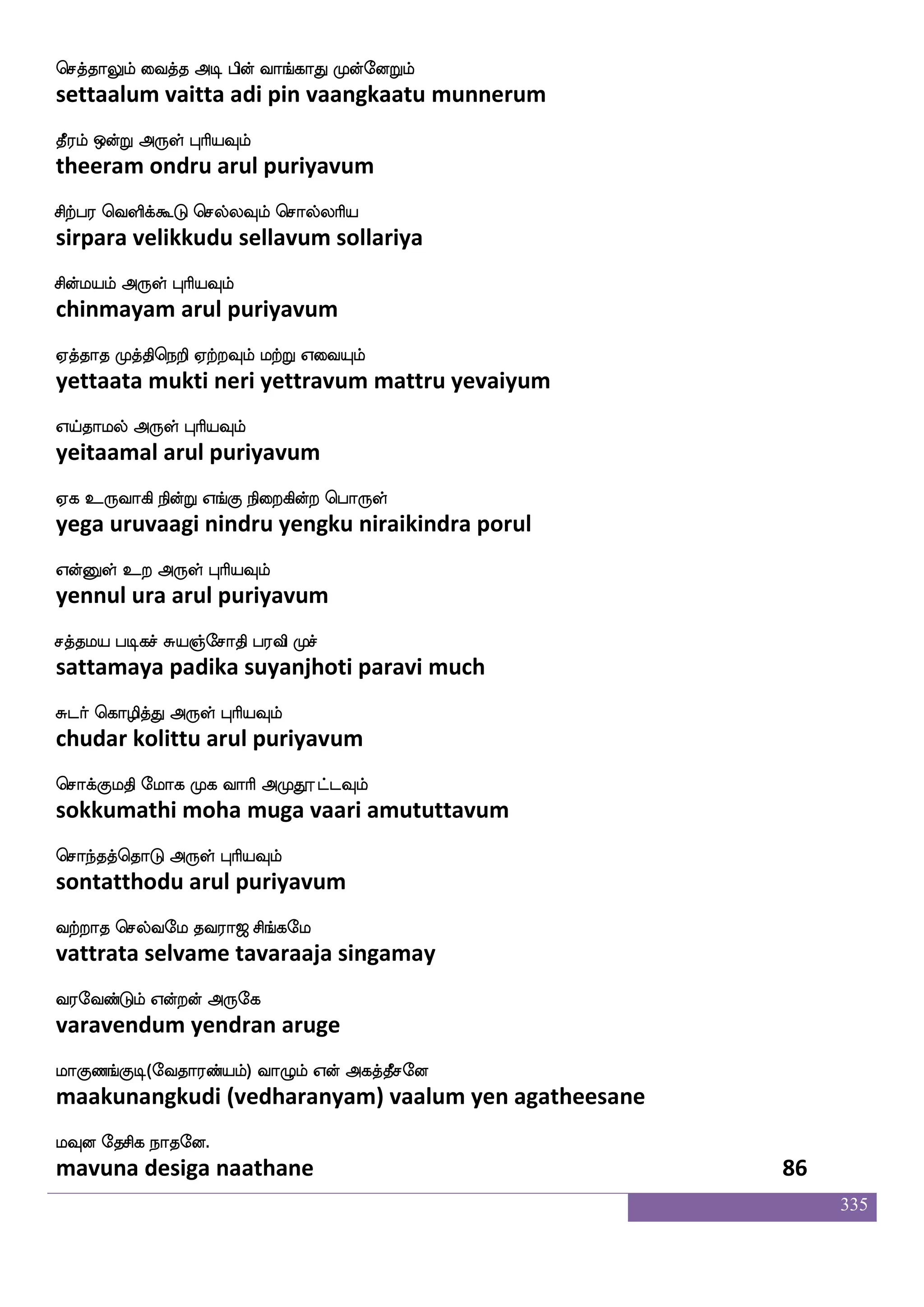 335
Ap hofos: jduPlf lapaK k_fjIlf
aaya panniru kalaiyum maayaatu tangavum
l_f F_f WofT F:yf HaspIlf
mang ang yendru arul puriyavum
F_fJ ms_f WofT Rlfhkfekaaf W{kfKyf
angku sing yendru aimpattor yeluttul
Fg_fJ WofT Dof F:yf HaspIlf
adangku yendru un arul puriyavum
hapIlf iams jdu ekpIlf hjfJilf
paayavum vaasi kalai teyavum pakkuvam
hbfbs isgfg:yf HaspIlf
panni vittarul puriyavum
haUztIlf M[sdo eluf EtIlf Flsafk
paaluravum sulinai mayl yeravum amirta
haolf WojfJ F:yf HaspIlf
paanam yenakku arul puriyavum
kqdphf wha:kfks Wof enpkfK S:kfkskf
theeyai porutti yen neyattu erutti
ks:kfks dikfK F:yf HaspIlf
tirutti vaittu arul puriyavum
ek;kf wkysjfjIlf em;hf h[sjfjIlf
thera thelikkavum sera palikkavum
kq;lf VofT F:yf HaspIlf
theeram ondru arul puriyavum
ladodpjf japIlf ki;a< ms_fjel
maanaiyai kaayavum tavaraaja singamay
i;eibfGlf Woftof F:ej
varavendum yendran aruge
laJb_fJx(eika;bfplf) ia{lf Wof Fjkfkqmeo
maakunangkudi (vedharanyam) vaalum yen agatheesane
lIo ekmsj nakeo.
mavuna desiga naathane 84
 