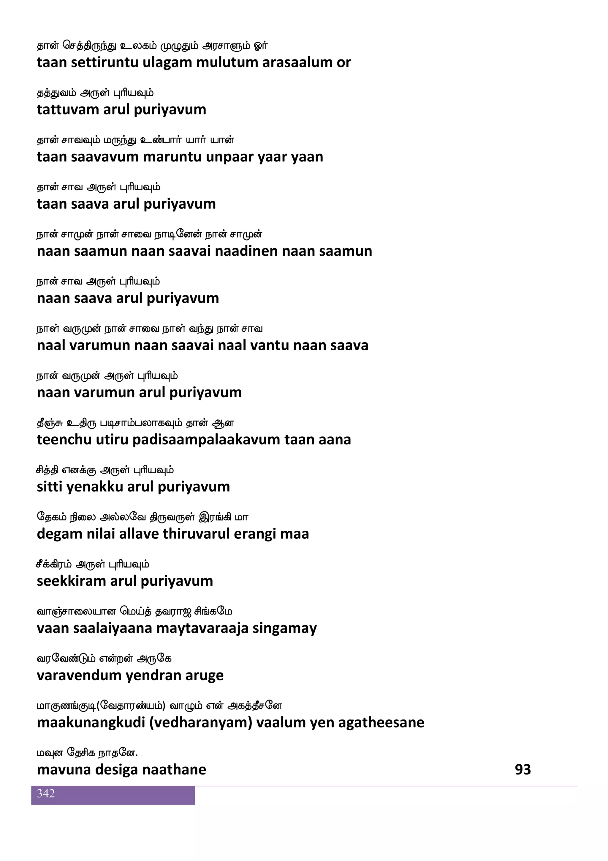 342
mlaks nsdu
samaathi nilai
rG isgfGjf rGhap i_fJjf J:is
kudu vittu kudupaaya vangku kuruvi
rGdtp F:yf HaspIlf
kuduraiya arul puriyavum
wjaufuof Ddu eluf nsofT rkfkaG Jtys Jks
kollan ulai mayl nindru kuttaadu kurali kuti
wjaufualuf F:yf HaspIlf
kollaamal arul puriyavum
AGnuf Jbfgushf halfH wlpfhf HtftsOyf
aadu nal kundali paampu may putrinul
Fg_fjsgtfJ F:yf HaspIlf
adangidarku arul puriyavum
F]fmak F]fM Hu eigafjYlf FxpeotfJ
anjaata anju pula vedarkalum adiyanerku
F]fmsgtfJ F:yf HaspIlf
anjidarku arul puriyavum
Cx D[uf msnfdkPlf jbelOlf cmfwmofT
odi ulal sintaiyum kanamenum muhchendru
VG_fjsgtfJ F:yf HaspIlf
odungidarku arul puriyavum
Cisplf ehauei Mlfla S:jfj ltfT
oviyam polaveh summa erukka mattru
V[sktfJ Dof F:yf HaspIlf
olitarku un arul puriyavum
iaGkuf FtsnfK wlpfkf ki;a< ms_fjel
vaadutal arintu maytavaraaja singamay
i;eibfGlf Woftof F:ej
varavendum yendran aruge
laJb_fJx(eika;bfplf) ia{lf Wof Fjkfkqmeo
maakunangkudi (vedharanyam) vaalum yen agatheesane
lIo ekmsj nakeo.
mavuna desiga naathane 91
 