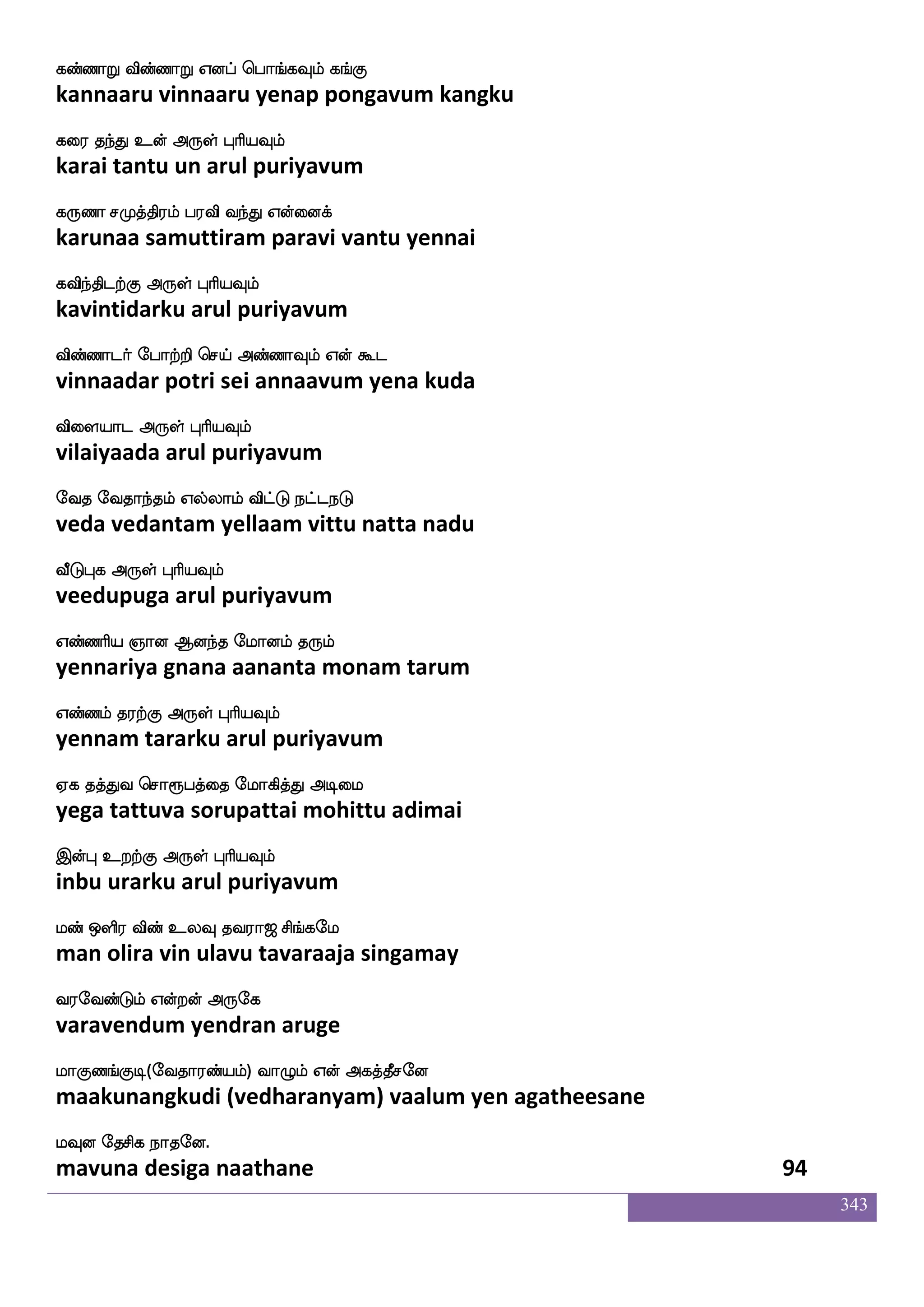343
kqhlf wha:nfK jafhf^;lf Wo Dgulf
teebam poruntu karppuram yena udalam
ksj[fnfksgtfJ F:yf HaspIlf
tigalntidarku arul puriyavum
kqpsusgfG Wofdojf j:jfJlf LofH Wof Fjlf
teeyilitu yennai karukkum munpu yen agam
kqpsusgfG F:yf HaspIlf
teeyilitu arul puriyavum
mah_fjyf kq;mf mlaks nsdteitsmf
saabangal teera samaati niraiveri
mashfhgtfJ F:yf HaspIlf
sarippadarku arul puriyavum
kdgPtaK DkI jtfhjlapf S:nfek
tadaiyuraatu utavu karpakamaai erunte
ml|fkLlf F:yf HaspIlf
samastamum arul puriyavum
AhkfdkPlf Fxdl hahkfdkPlf wkadukfK
aapattaiyum adimai paapattaiyum tolaittu
AgfwjabfG Dof F:yf HaspIlf
aatkondu un arul puriyavum
A_fja;lf Wufualf Fgjfjs Dof djjfJyf
aangaaram yellaam adakki un kaikkul
Fgjfjs dikfK F:yf HaspIlf
adakki vaittu arul puriyavum
lahkis emafkfK wlpfkf ki;a< ms_fjel
maapatavi serttu may tavaraaja singamay
i;eibfGlf Woftof F:ej
varavendum yendran aruge
laJb_fJx(eika;bfplf) ia{lf Wof Fjkfkqmeo
maakunangkudi (vedharanyam) vaalum yen agatheesane
lIo ekmsj nakeo.
mavuna desiga naathane 92
 
