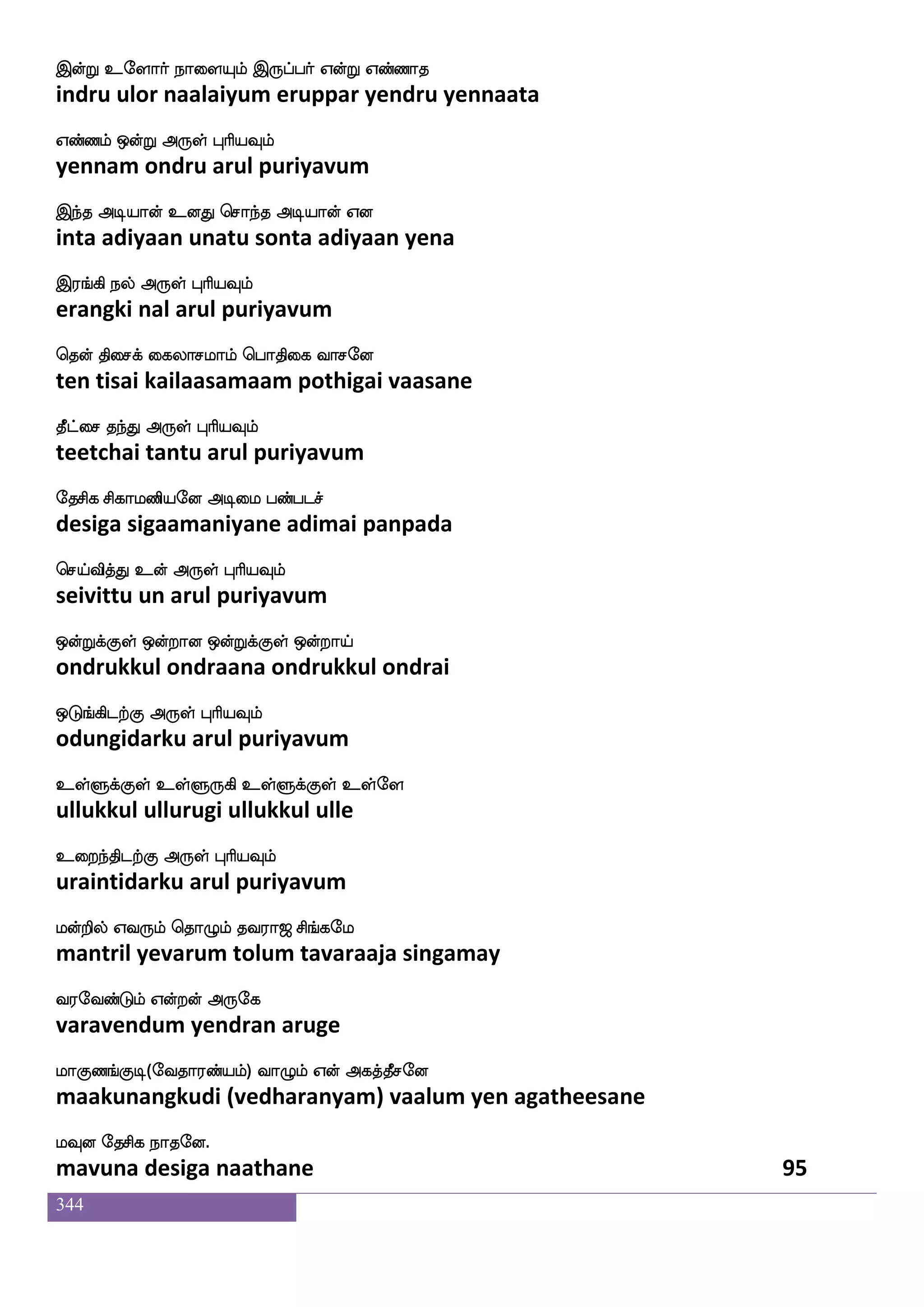 344
kaof wmkfks:nfK Dujlf L{Klf F;maYlf Caf
taan settiruntu ulagam mulutum arasaalum or
kkfKilf F:yf HaspIlf
tattuvam arul puriyavum
kaof maiIlf l:nfK Dbfhaaf paaf paof
taan saavavum maruntu unpaar yaar yaan
kaof mai F:yf HaspIlf
taan saava arul puriyavum
naof maLof naof madi naxeoof naof maLof
naan saamun naan saavai naadinen naan saamun
naof mai F:yf HaspIlf
naan saava arul puriyavum
nayf i:Lof naof madi nayf infK naof mai
naal varumun naan saavai naal vantu naan saava
naof i:Lof F:yf HaspIlf
naan varumun arul puriyavum
kq]fM Dks: hxmalfhuajIlf kaof Ao
teenchu utiru padisaampalaakavum taan aana
mskfks WojfJ F:yf HaspIlf
sitti yenakku arul puriyavum
ekjlf nsdu Fufuei ks:i:yf S;_fjs la
degam nilai allave thiruvarul erangi maa
mqjfjs;lf F:yf HaspIlf
seekkiram arul puriyavum
ia]fmadupao wlpfkf ki;a< ms_fjel
vaan saalaiyaana maytavaraaja singamay
i;eibfGlf Woftof F:ej
varavendum yendran aruge
laJb_fJx(eika;bfplf) ia{lf Wof Fjkfkqmeo
maakunangkudi (vedharanyam) vaalum yen agatheesane
lIo ekmsj nakeo.
mavuna desiga naathane 93
 