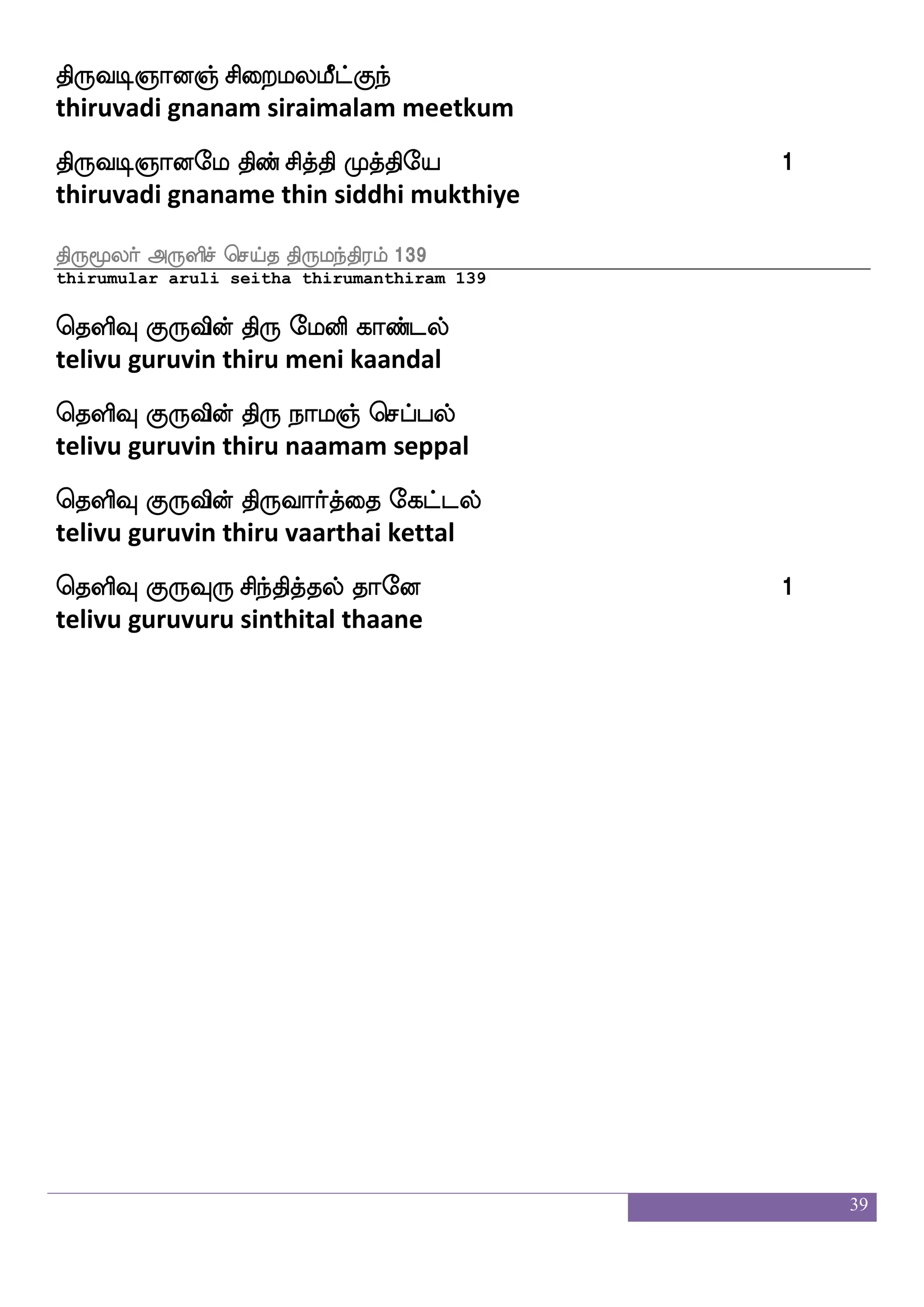 39
J: ibjfjlf
guru vanakam
knfdk kapf AiaOlf
thanthai thaai aavaanum
maafjks ps_fJ AiaOlf
saargathi ingu aavaanum
Fnfklsua Sofhlf nljfJ AiaOlf
anthamilaa inbam namakku aavaanum
Wnfklf Dpsaf kaof AJiaOlf
yentham uyir than aaguvaanum
m;bf AJiaOlf
saran aaguvaanum
F:yf ejaof AJiaOlf J: 1
arul cone aaguvaanum guru
ks:cuaf F:ysmf wmpfk ks:lnfks;lf 2119
thirumular aruli seitha thirumanthiram 2119
msido i[shgfgaaf Wbfbsuakf ekiaf
sivanai valipattaar yennilaa devar
Fido i[shgfg_fjala wtoftsufdu
avanai valipattangu aamaaru ondrillai
Fido i[shgfg_fjalaT jagfG_f
avanai valipattangu aamaaru kaadum
J:di i[shxtf rgUlael 1
guruvai valipadil kudalumaame
 