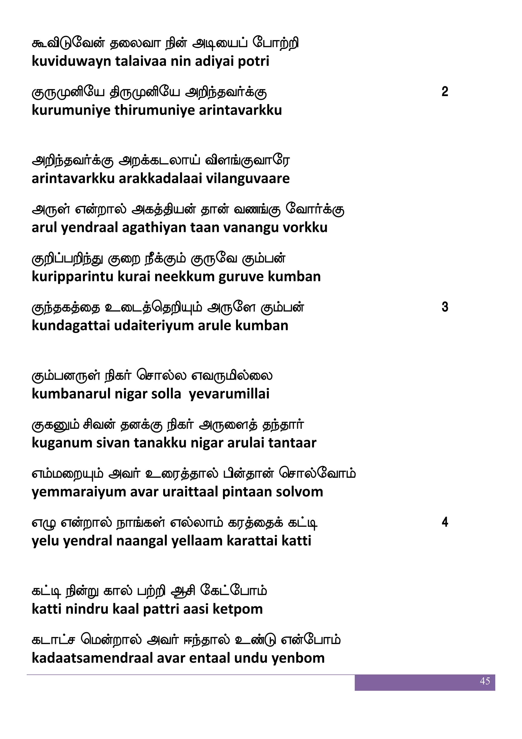 45
wja_fjbaf F:ysmf wmpfk F:gfjisjyf
konganar aruli seitha arutkavigal
kaof Woft wjaGlfhailf kqafjfJlf Amaof
taan yendra kodumpaavam teerkkum aasaan
kaflkfksof i[swmaufusjf j:db dihfhaof
dharmattin valisolli karunai vaippaan
Xof Woft lnfks;el DhekmskfK
un yendra manthirame upadesittu
DbfdlPgof M[sLdopseu S:jfJlf WofT 1
unmaiyudan sulimunaiyile erukkum yendru
ejaof Woft msi=hlf jbfbsuf jagfx
cone yendra sivarupam kannil kaatti
ejahwloft Ldoehajfjs Adm ehajfjs
kobamendra munaipokki aasai pokki
kaof Woft Abi_fjyf kofdohf ehajfjs
taan yendra aanavangal tannai pokki
naGiaaf J:nakof elagfmnf kaeo 2
naaduvaar gurunaatan moksham taane
koshfhaguf
tanipaadal
wn]fma; nsdohfhiafjfJ ns[uf Aiado
nenchaara ninaippavarkku nilal aavaanai
nq_fjakaaf Julf kd[jfj nskspaiadomf
neengaataar kulam talaikka nidhiyaavaanai
wm]fmaus iptf wha[suf v[f ksufdu cKzafmff
senchaali vayal polil sul thillai muthur
 