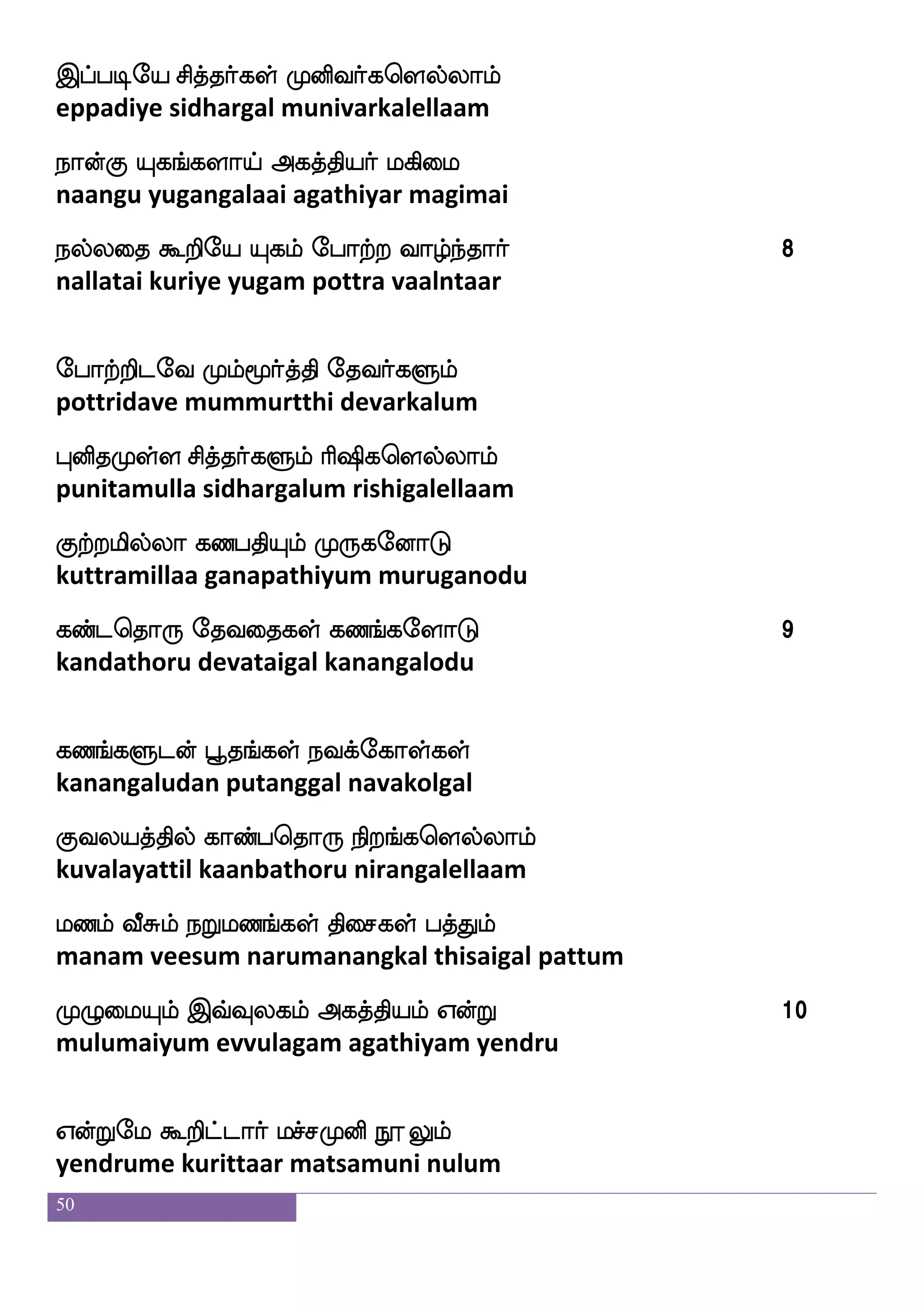 50
msthfHgof ShfHispsuf ia[fiq;hfha
sirappudan eppuviyil vaalveerappaa
khfhsufua jusPjkfksuf DpafnfK ia[fiqaf
tappillaa kaliyugattil uyarntu vaalveer
kiLos Fjkfkspdo nsdokfKisgfgauf 2
tavamuni agathiyanai ninaittuvittaal
nsdokfkaeu Qe;{ wmofl hailf
ninaittaale erelu senma paavam
nq_fjsGel WofTel ehajaf wmaofoaaf
neengidume yendrume bhogar sonnaar
nsdoI wjabfg Losiw;ufualf kils:nfK
ninaivu konda munivarellaam tavamiruntu
naosukfksuf kilf wmpfK Fjkfksplf jbfgaaf 3
naanilattil tavam seitu agathiyam kandaar
Fjkfkspkfdk jbfgwka: Losiw;ufualf
agathiyattai kandathoru munivarellaam
Fjsukfksuf as`sjyapf ia[fiaaf SofT
agilattil rishigalaai vaalvaar indru
wmjkfkseu lanfkafjyf Fjkfkspkfdk
segattile maantargal agathiyattai
msthfHgof ^mskfkauf eki;aiaaf 4
sirappudan pusittaal devaraavaar
eki;aiaaf WofTel iyfYiaf wmaofoaaf
devaraavaar yendrume valluvar sonnaar
 