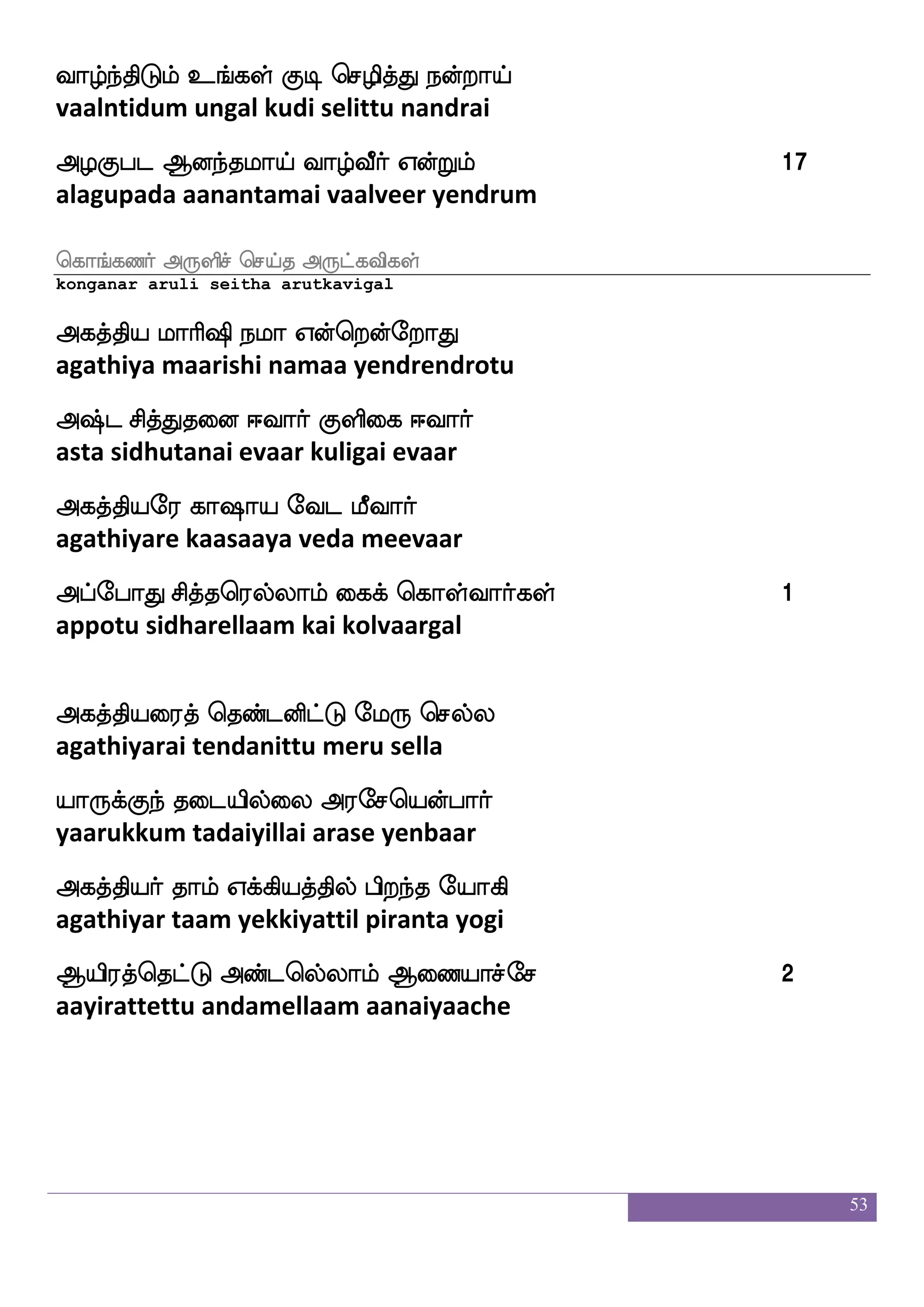 53
SifiyI FtfHk_fjyf Vofwtoftauf Fjkfksp nallf
evvalavu arputangal ondrendral agathiya naamam
WofwtofTlf nalkfdk wmhskfK isgfgauf
yendrenrum naamattai sepittu vittaal
wmhskfekaaf Lkuf Sugfm ljfjyf huodgiaaf 11
sepitthor muthal elatcha makkal palanadaivaar
FdgnfksGlf nalkfdk Duejaafwj{ks
adaintidum naamattai ulagoryeluti
Ftsp wmpfeiaaf Fjkfksp:jfJ emPlaiaaf
ariya seivor agathiyarukku seyumaavaar
WGkfKd;jfj SKjaulf eha;akhfha
yedutturaikka etukaalam poraatappaa
SKjfwja: isksPbfG mskfkaf ejgfj 12
etukkoru vidhi undu sidhar ketka
mskfkafjgfJ WGkfKd;hfehalf Ftsiqafjyf nq_fjyf
sidharkku yeduttu urappom ariveergal neegal
msiwh:laof haafiksPlf ljs[fnfKlshfeha
sivaperumaan paarvathiyum magilntum ippo
Vksgei Hushfhabs Cxinfekof
otidave pulippaani odivanten
Dujsuf nq_fjyf Dpaf wmufi nsksjeyaG 13
ulagil neegal uyar selva nitigalodu
nsksjYgof Fksaf`fg_fjyf whtfTia[
nitigaludan adhirstangal pettru vaala
 