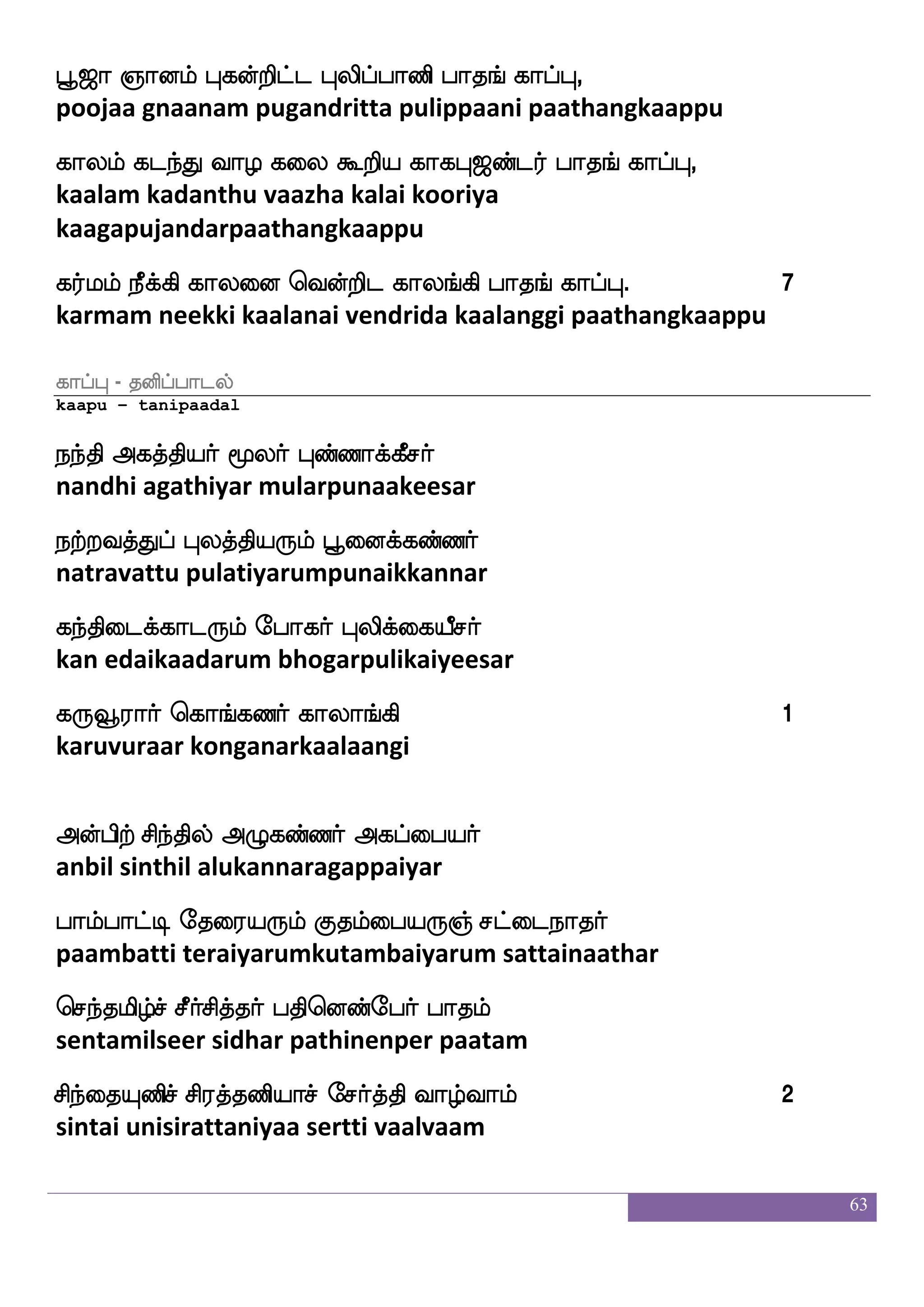 63
mukthi konda mokshamathu mauna theetchai munaiyarinthu
sellutharkku vaalai kaappu;
wikfks wjabfg nnfkqm;f hak_f jahfH,
vetthi konda nandheesar paathangkaappu
eikanfklf ciaps;lf ks:cu;f hak_f jahfH,
vethaantham moovayiram thirumoolar paathangkaappu
Fgfgla mskfksjfJlf Fjkfkspof hak_f jahfH, 1
attamaa sitthikkum agathiyar paathangkaappu
Fofeh D:iajfJlf Fjhfehpf hak_f jahfH,
anbe uruvaakkum agappei paathangkaappu
h;l jpsuap J: ehaj;f hak_f jahfH,
parama kayilaaya guru bhogar paathangkaappu
wjaG]f mqtftlf latsg wja_fjbi;f hak_f jahfH,
koduncheetram maarida kongkanavar paathangkaappu
v[sLdo vgfMl J: Mnfk;abnfk;f hak_f jahfH, 2
suzhi munai suutchuma guru suntharananthar paathangkaappu
Sjkfksuf js;jlf wioft Sdgjfjag;f hak_f jahfH,
igatthil kiragam vendra idaikaadar paathangkaappu
i:lf ia[fnayf mstnfksg iauflqj;f hak_f jahfH,
varum vaazhnaal siranthida maccamunivar paathangkaappu
lapkfdk nqjfjsg lmfmLosi;f hak_f jahfH,
maayatthai neekkida maccamunivar paathangkaappu
Lof j;fllf nqjfjs ]aolf jagfGlf Los jlu;f hak_f jahfH, 3
mun karmam neekki gnaanam kaattum munikamalar paathangkaapu
 