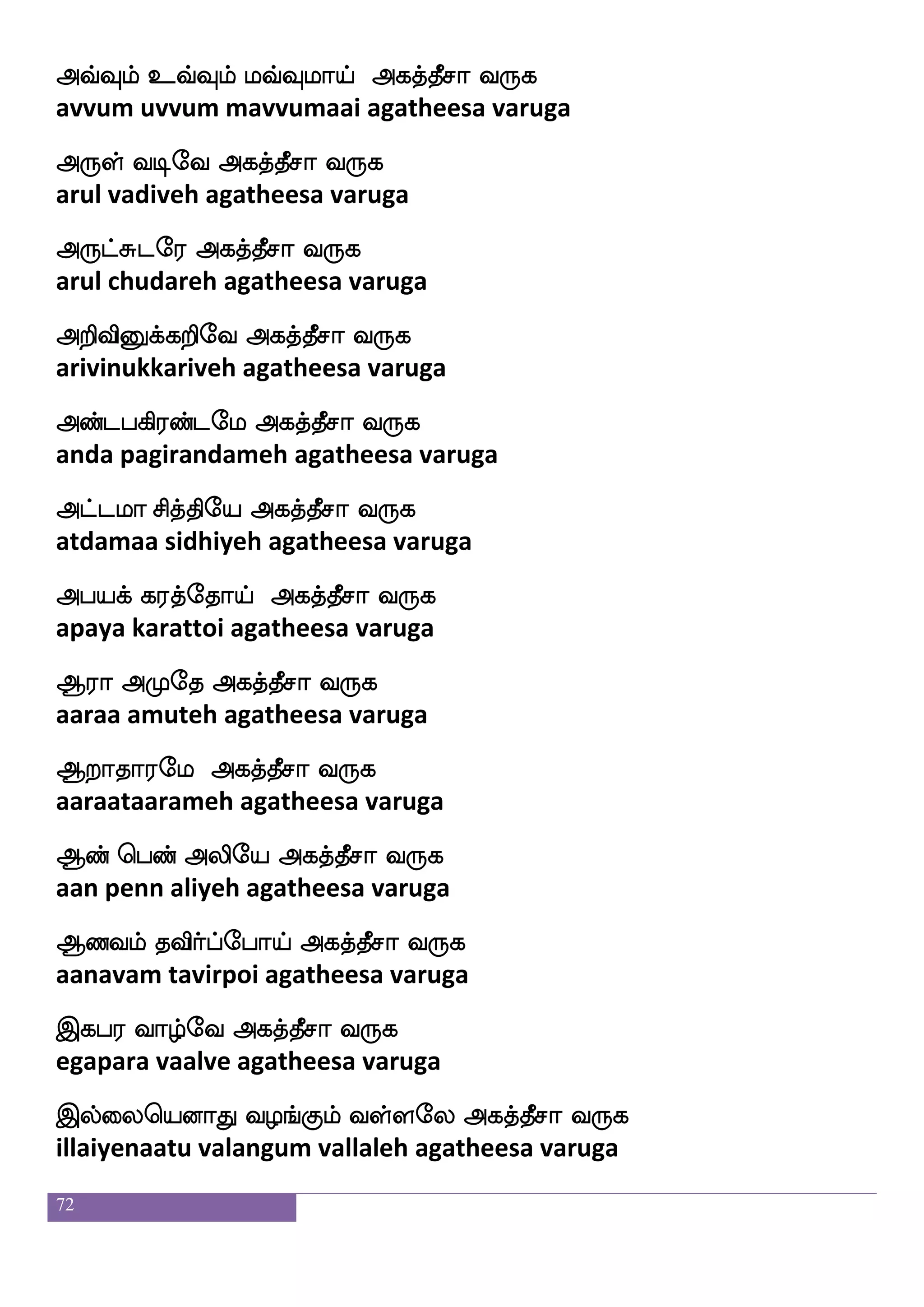 72
Jb_fJx Etsjf Jdtit nsdtnfK
kunangkudi yeri kuraivara nirainthu
Jbjf jguao wlpf]f]aojf
kuna kadalaana maygnana
Jb_fJx (eika;bfplf) ia{lf Fjkfkqmoalf Wof
kunangkudi (vedharanyam) vaalum agatheesanaam yen
J:hklf ms;kfksof eluf wjayfialf 2
guru patam sirathin mel kolvaam
~ J: Fjkfkspaf Kks11
sree guru agathiyar thuthi
Fofhsof F;em Aki ksujel
anbin arasay aathava thilagamay
A:psafjf wjufualf F:Ylf iyfyeu
aaruyirkellaam arulum vallalay
Sofhlf wha_fjsg wmnfkls[f Dd;kfk
inbam pongida sentamil uraitha
Sofh wh:laeo kskfksjfJlf ekeo 1
inba perumaanay thithikum thenay
Duwj_fJlf DuIlf msi wmlfleu
ulakengum ulavum shiva semmalay
Ddl Flfdl eh;:yf wjabfegaeo
umai ammai perarul kondohnay
11
~ ~ Fjkfkspaf Dhamoa |f:kfks
sree sree agathiyar upaasanaa sruthi
 