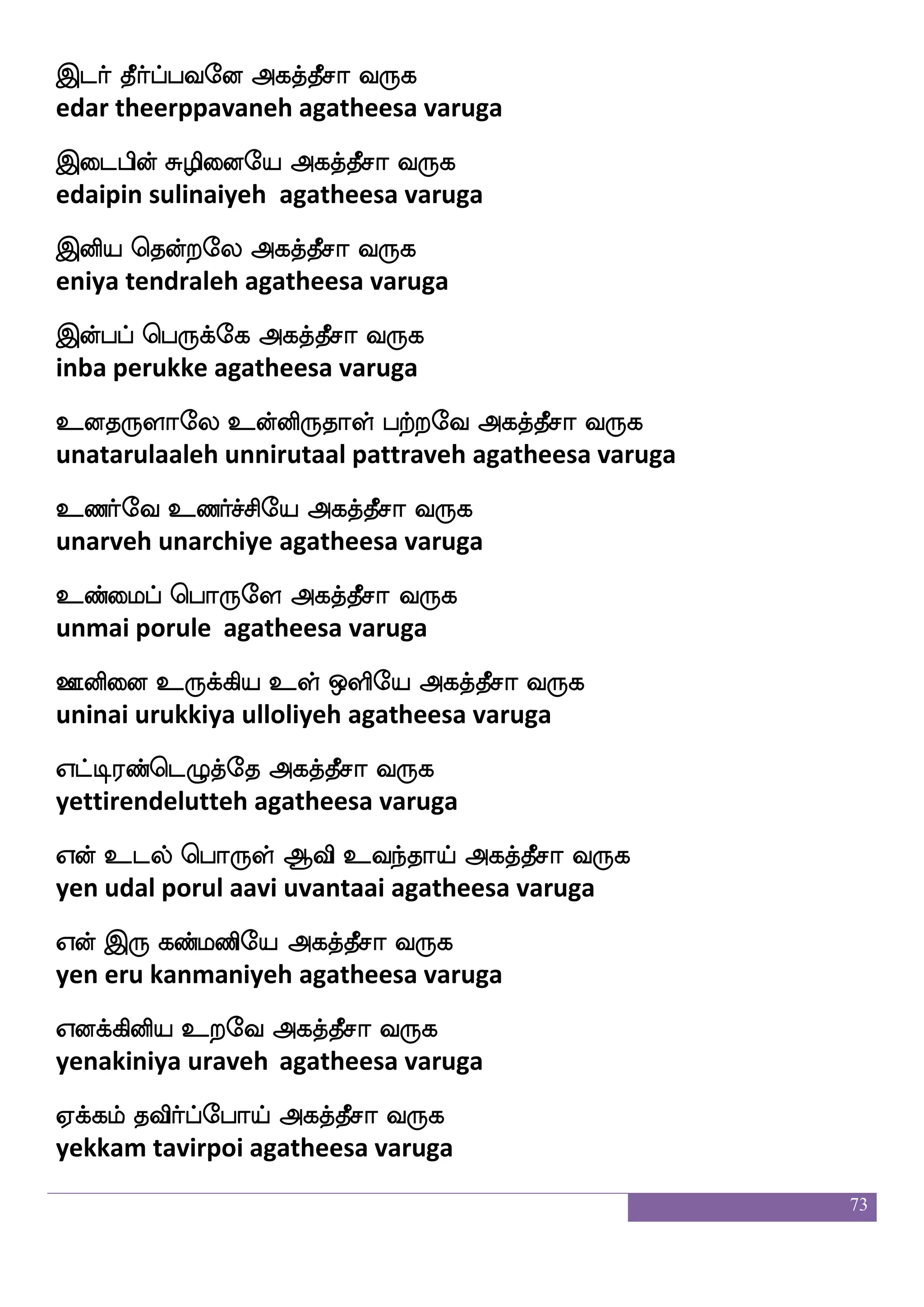 73
Wufdu Sufua j:baj;eo Rpeo
yellai illaa karunaakarane aiyanay
WnfnaYlf Sdgp;aK isy_fJlf J:Losep 2
yennaalum edaiyaraathu vilangum gurumuniye
Fjkfkspaf i:dj - kikfks: w;_fj;a< ekmsj Mialsjyf F:ysp haguff
agathiyar varugai - tavatiru rengaraja desiga swamigal aruliya paadal
Fts]af Ftspa elao lyshfehapf Fjkfkqma i:j
arinyar ariyaa monamalipoi agatheesa varuga
FtfHk wiaysep Fjkfkqma i:j
arputa oliyeh agatheesa varuga
FLk wh:jfej Fjkfkqma i:j
amuta perukke agatheesa varuga
F:yf nsdtei Fjkfkqma i:j
arul niraiveh agatheesa varuga
Fofhsof ixiel Fjkfkqma i:j
anbin vadivameh agatheesa varuga
Fmfmlf kisafhfehaeo Fjkfkqma i:j
accham tavirponeh agatheesa varuga
Fkfka Fl;a Fjkfkqma i:j
attaa amaraa agatheesa varuga
Fjbfg has^;bel Fjkfkqma i:j
akanda paripuranameh agatheesa varuga
Fyisua mskfksep Fjkfkqma i:j
alavilaa sidhiyeh agatheesa varuga
FBisuf FBei Fjkfkqma i:j
anuvil anuveh agatheesa varuga
 