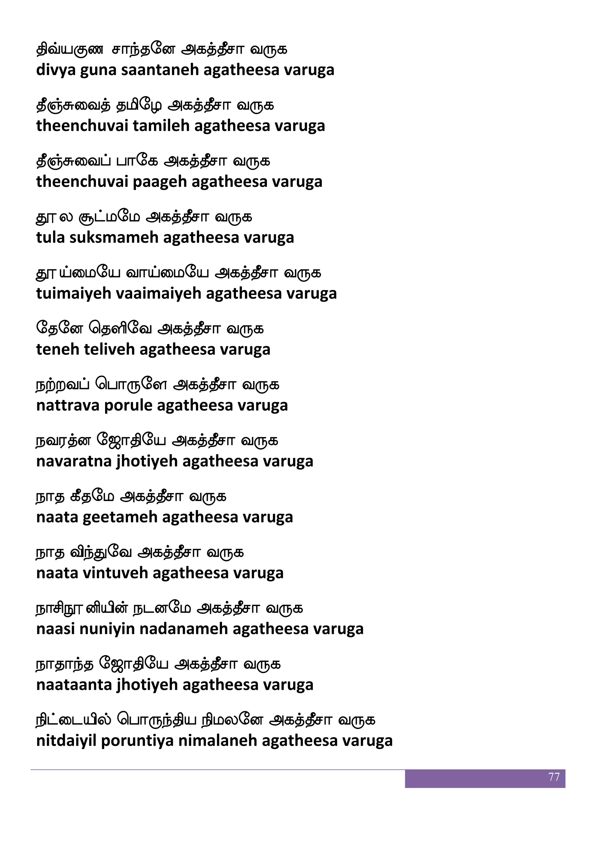 77
Jlfh Losep Fjkfkqma i:j
kumba muniyeh agatheesa varuga
Jysafelao iyfyeu Fjkfkqma i:j
kulirmona vallaleh agatheesa varuga
ejaeo Jjeo Fjkfkqma i:j
koneh kugane agatheesa varuga
ejaksua lbsep Fjkfkqma i:j
kotilaa maniyeh agatheesa varuga
mojakspaf wka{ekkfKlf kgfmbacafkfksep Fjkfkqma i:j
sanakaatiyar tolutetum dhakshanamurtiyeh agatheesa varuga
m_fj nsksep hkflnsksep Fjkfkqma i:j
sanga nitiye patmanitiye agatheesa varuga
mtfJ:h;eo Fjkfkqma i:j
sarguruparaneh agatheesa varuga
manfk wma=heo Fjkfkqma i:j
saanta sorupaneh agatheesa varuga
mskfkafjfJkf kduieo Fjkfkqma i:j
sidharkku talaivaneh agatheesa varuga
msulfwhausjfJyf infk mquel Fjkfkqma i:j
silampolikkul vanta seelameh agatheesa varuga
Mlflaps: Woft J:ei Fjkfkqma i:j
summaayeru yendra guruveh agatheesa varuga
vgfMlhf wha:ey Fjkfkqma i:j
suksma poruleh agatheesa varuga
]aowlpfhf wha:ey Fjkfkqma i:j
gnana may poruleh agatheesa varuga
 
