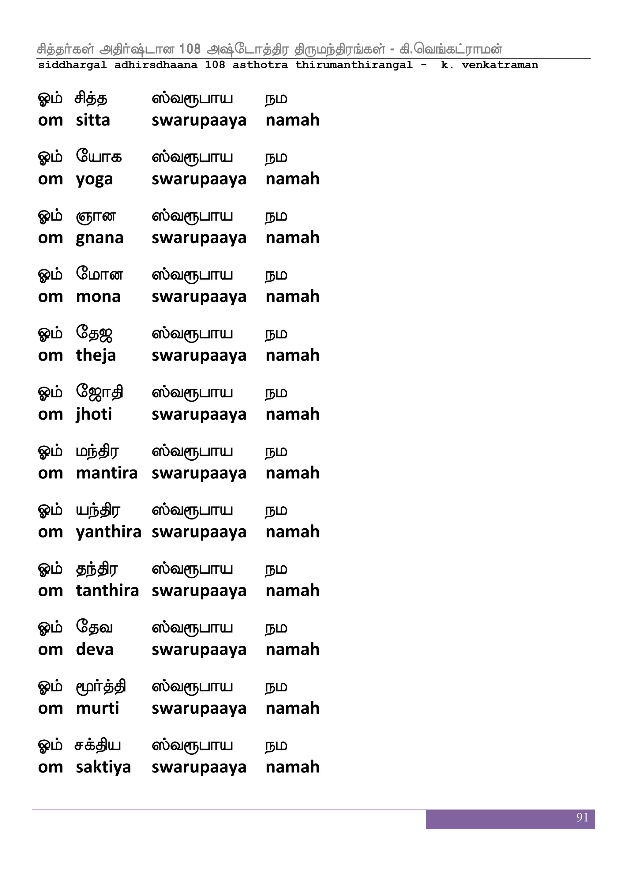 91
Clf hjfks;m ehakjap nl
om bhaktirasa potakaaya namah
Clf Vys |fi=hap nl
om oli swarupaaya namah
Clf |fKzu ek>ap nl
om stula dehaaya namah
Clf v`fl ek>ap nl
om suksma dehaaya namah
Clf ja;b ek>ap nl
om kaarana dehaaya namah
Clf maj; <qi >slf| hahiselamoafkfk us_fj ^<a_fjasep nl
om saagara jeeva himsa paapa vimosanarta linga pujaangariye
namah
Clf hjfkaOjs;jap nl
om bhaktaanukirakaaya namah
Clf js:`fb ha;lfhafp ;a<aks ;a< J:ei nl
om krishna paaramparya raajaati raaja guruve namah
Clf mafi hq< lnfks; mskfkspap nl
om sarva beeja mantira sittiyaaya namah
Clf is`fB hslfh msius_fj =hjaafpap nl
om vishnu bhimba sivalinga rupakaaryaaya namah
Clf Fnfk; islao m]fm;ap nl
om antara vimaana sancharaaya namah
Clf V_fja; hs;bi makoap nl
om ongkaara piranava saatanaaya namah
 