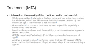 Treatment (MTA)
• It is based on the severity of the condition and is controversial.
• While some authors1 advocate only observation without active intervention
for mild cases, others would intervene early in all severe cases or by two
months of age, if the condition is not resolved.4
• Other authors3 recommend treatment as soon as possible, especially in
moderate to severe cases.
• Based on the natural course of the condition, a more conservative approach
seems reasonable.
• Of MTA cases identified at birth, 85 to 90 percent resolve by one year of
age.1,3
• Another prospective study5 confirmed these findings—87 percent of MTA
cases had resolved by six years of age, with only about 4 percent remaining at
age 16.
 