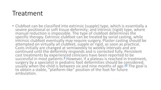 Treatment
• Clubfoot can be classified into extrinsic (supple) type, which is essentially a
severe positional or soft tissue deformity; and intrinsic (rigid) type, where
manual reduction is impossible. The type of clubfoot determines the
specific therapy. Extrinsic clubfoot can be treated by serial casting, while
intrinsic clubfoot eventually may require surgery. Plaster casting should be
attempted on virtually all clubfeet, supple or rigid, as soon as practical.
Casts initially are changed at semiweekly to weekly intervals and are
continued until the deformity responds and is corrected fully. Persistent
cast treatments by experienced clinicians have been reported to be
successful in most patients.9 However, if a plateau is reached in treatment,
surgery by a specialist in pediatric foot deformities should be considered,
usually when the child is between six and nine months of age.10 The goal is
to obtain a stable, “platform-like” position of the foot for future
ambulation.
 