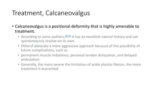 Treatment, Calcaneovalgus
• Calcaneovalgus is a positional deformity that is highly amenable to
treatment.
• According to some authors,10,12 it has an excellent natural history and can
spontaneously resolve on its own.
• Others3 advocate a more aggressive approach because of the possibility of
future complications, such as
• permanent muscle imbalance, peroneal tendon dislocation, and delayed
ambulation.
• Generally, the more severe the limitation of ankle plantar flexion, the more
treatment is warranted.
 