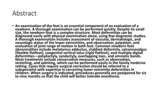 Abstract
• An examination of the feet is an essential component of an evaluation of a
newborn. A thorough examination can be performed quickly. Despite its small
size, the newborn foot is a complex structure. Most deformities can be
diagnosed easily with physical examination alone, using few diagnostic studies.
A thorough examination includes assessment of vascular, dermatologic, and
neurologic status of the lower extremities, and observation, palpation, and
evaluation of joint range of motion in both feet. Common newborn foot
abnormalities include metatarsus adductus, clubfoot deformity, calcaneovalgus
(flexible flatfoot), congenital vertical talus (rigid flatfoot), and multiple digital
deformities—polydactyly, syndactyly, overlapping toes, and amniotic bands.
Most treatments include conservative measures, such as observation,
stretching, and splinting, which can be performed easily in the family medicine
setting. Cases that require surgical correction should be referred to a
subspecialist with expertise in correcting lower extremity deformities in
children. When surgery is indicated, procedures generally are postponed for six
to nine months so that the child will better tolerate anesthesia.
 
