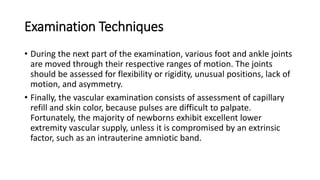 Examination Techniques
• During the next part of the examination, various foot and ankle joints
are moved through their respective ranges of motion. The joints
should be assessed for flexibility or rigidity, unusual positions, lack of
motion, and asymmetry.
• Finally, the vascular examination consists of assessment of capillary
refill and skin color, because pulses are difficult to palpate.
Fortunately, the majority of newborns exhibit excellent lower
extremity vascular supply, unless it is compromised by an extrinsic
factor, such as an intrauterine amniotic band.
 