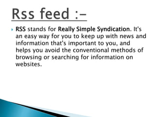  RSS stands for Really Simple Syndication. It's
an easy way for you to keep up with news and
information that's important to you, and
helps you avoid the conventional methods of
browsing or searching for information on
websites.
 
