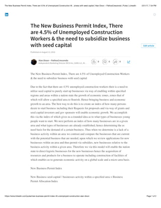 2/21/17, 7:34 PMThe New Business Permit Index, There are 4.5% of Unemployed Construction W…siness with seed capital | Alan Dixon ~ PathosCrescendo | Pulse | LinkedIn
Page 1 of 2https://www.linkedin.com/pulse/new-business-permit-index-45-unemployed-construction-alan-dixon
The New Business Permit Index, There
are 4.5% of Unemployed Construction
Workers & the need to subsidize business
with seed capital
Published on August 13, 2016
The New Business Permit Index, There are 4.5% of Unemployed Construction Workers
& the need to subsidize business with seed capital
Due to the fact that there are 4.5% unemployed construction workers their is a need to
utilize seed capital to purely start up businesses via way of enabling within speciﬁed
regions and areas within a nation state the growth of economic zones, zones that of
which will allow a speciﬁed area to ﬂourish. Hence bringing business and economic
growth to an area. The best way to do this is to create an index of how many persons
desire to start business including their Requests for proposals and via way of grants and
seed capital investors and gov sponsors will enable economic growth. We accomplish
this via the index of which gives us a rounded idea as to what types of businesses young
people want to start. We next perform an index of how many businesses are in a given
area and what types of businesses are already established, hence determining the as
need basis for the demand of a certain business. Thus when we determine is a lack of a
business activity within an area we contrast and compare the businesses that are current
with the potential business that are needed, upon which we review applications for new
businesses within an area and thus permit via subsidies, new businesses relative to the
business activity within a given area. Therefore we via this model will enable the nation
state to direct logistic businesses for the new businesses hence the acquisition of
resources and products for a business to operate including construction of facilities of
which enables us to generate economic activity on a global scale and a micro area basis.
New Business Permit Index
New Business seed capital / businesses activity within a speciﬁed area = Business
Permit Allocation Index
Edit article
Alan Dixon ~ PathosCrescendo
Independent Marketing Director DECA Inc, VUBS LLC, W…
0 0 0
 