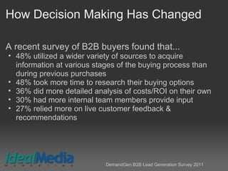 How Decision Making Has Changed
A recent survey of B2B buyers found that...
• 48% utilized a wider variety of sources to acquire
information at various stages of the buying process than
during previous purchases
• 48% took more time to research their buying options
• 36% did more detailed analysis of costs/ROI on their own
• 30% had more internal team members provide input
• 27% relied more on live customer feedback &
recommendations
DemandGen B2B Lead Generation Survey 2011