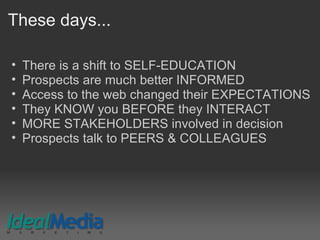 These days...
• There is a shift to SELF-EDUCATION
• Prospects are much better INFORMED
• Access to the web changed their EXPECTATIONS
• They KNOW you BEFORE they INTERACT
• MORE STAKEHOLDERS involved in decision
• Prospects talk to PEERS & COLLEAGUES