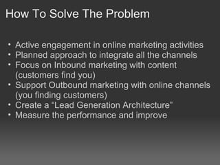 How To Solve The Problem
• Active engagement in online marketing activities
• Planned approach to integrate all the channels
• Focus on Inbound marketing with content
(customers find you)
• Support Outbound marketing with online channels
(you finding customers)
• Create a “Lead Generation Architecture”
• Measure the performance and improve