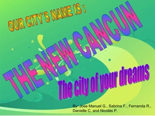THE NEW CANCUN The city of your dreams By: Jose Manuel G., Sabrina F., Fernanda R., Danielle C. and Nicolás P. OUR CITY´S NAME IS : 