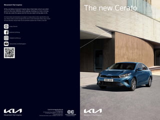 The new Cerato
※ All information and illustrations are subject to change without notice. Specifications may
vary. Please contact Cycle & Carriage Kia Pte Ltd for current information. Body colours shown
are only indicative. Visuals shown are for illustration purpose only. Printed in July 2021.
Movement that inspires
At Kia, we believe movement inspires ideas. Great ideas come to you when
you’re on the move. Whether you’re walking, traveling on a train or driving.
It’s why we create the spaces and the time you need to bring ideas to life.
Cycle & Carriage Kia Pte Ltd
Kia Showrooms:
239 Alexandra Road S159930, Tel: 6866 1666
22 Ubi Road 4 S408617), Tel: 6746 2000
Corporate Showroom:
239 Alexandra Road, Level 2, S159930, Tel: 6470 7377
www.youtube.com/KiaSingapore
facebook.com/kia.sg
instagram.com/kia_sg
Kia.sg / Kia.com
601605 C&C KIA Cerato Brochure 24PP 180Wx270H_EC10.indd 1-2
601605 C&C KIA Cerato Brochure 24PP 180Wx270H_EC10.indd 1-2 30/7/21 9:33 AM
30/7/21 9:33 AM
 