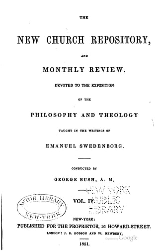 THE
NEW CHURCH REPOSITORY,
.AND
MONTHLY REVIEW.
DEVOTED TO THE EXPOSITION
OF THE
PHILOSOPHY AND THEOLOGY
TAUGHT IN THE WRITINGS OF
EMANUEL SWEDENBORG.
CONDUCTED BY
GEORGE BUSH, A. M.
- ~::~ ::~ _:~. :::..._~.
- ~ ~ .. .. ~.. ,
, , ' .~.. ... ..
NEW·YORK:
PUBLISHED FOR THE PROPRIETOR, 16 HOWARD·STREET.
LONDON: J. S. BODBON AND W. NEWBERY.
1851.
 