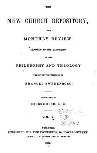 THE




NEW CHURCH REPOSITORY,
                            AND




         MONTHLY REVIE W .

            • DEVOTED TO THE EXPOSITION
                           OF THE



    PHILOSOPHY AND THEOLOGY

                TAUQHT IN THE WRITINGS OF



          EMANUEL SWEDENBORG.



                      CONDUCTED BY


              G~ORGE        BUSH, A. M .


                                      . .... -
                                            ~        ~....        ....

                       VOL. V.        ...

                                      :    ..,
                                                ~.
                                                 J   ~


                                                     ~ ~
                                                         ~   ..
                                                         .. ~ • •
                                                                   --

                                                            ~';.... ~




                       NEW-YORK:

PUBLISHED FOR THE PROPRIETOR, 16 HOWARD-STREET.
                       .
          LONDON: J. 8. BOD80N AND W. N&WBZ:ay•


                           1852.
 