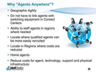 10
Why "Agents Anywhere”?
 Geographic Agility
 Do not have to link agents with
switching equipment in Contact
Centers
 Ability to staff agents in regions
where needed
 Locate where qualified agents can
be more easily recruited
 Locate in Regions where costs are
reduced
 Home agents
 Reduce costs for agent, technology, support and physical
infrastructure
 
