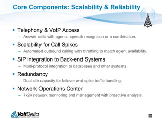 18
Core Components: Scalability & Reliability
 Telephony & VoIP Access
– Answer calls with agents, speech recognition or a combination.
 Scalability for Call Spikes
– Automated outbound calling with throttling to match agent availability.
 SIP integration to Back-end Systems
– Multi-protocol integration to databases and other systems.
 Redundancy
– Dual site capacity for failover and spike traffic handling.
 Network Operations Center
– 7x24 network monitoring and management with proactive analysis.
 