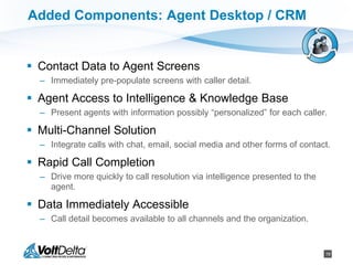 19
Added Components: Agent Desktop / CRM
 Contact Data to Agent Screens
– Immediately pre-populate screens with caller detail.
 Agent Access to Intelligence & Knowledge Base
– Present agents with information possibly “personalized” for each caller.
 Multi-Channel Solution
– Integrate calls with chat, email, social media and other forms of contact.
 Rapid Call Completion
– Drive more quickly to call resolution via intelligence presented to the
agent.
 Data Immediately Accessible
– Call detail becomes available to all channels and the organization.
 