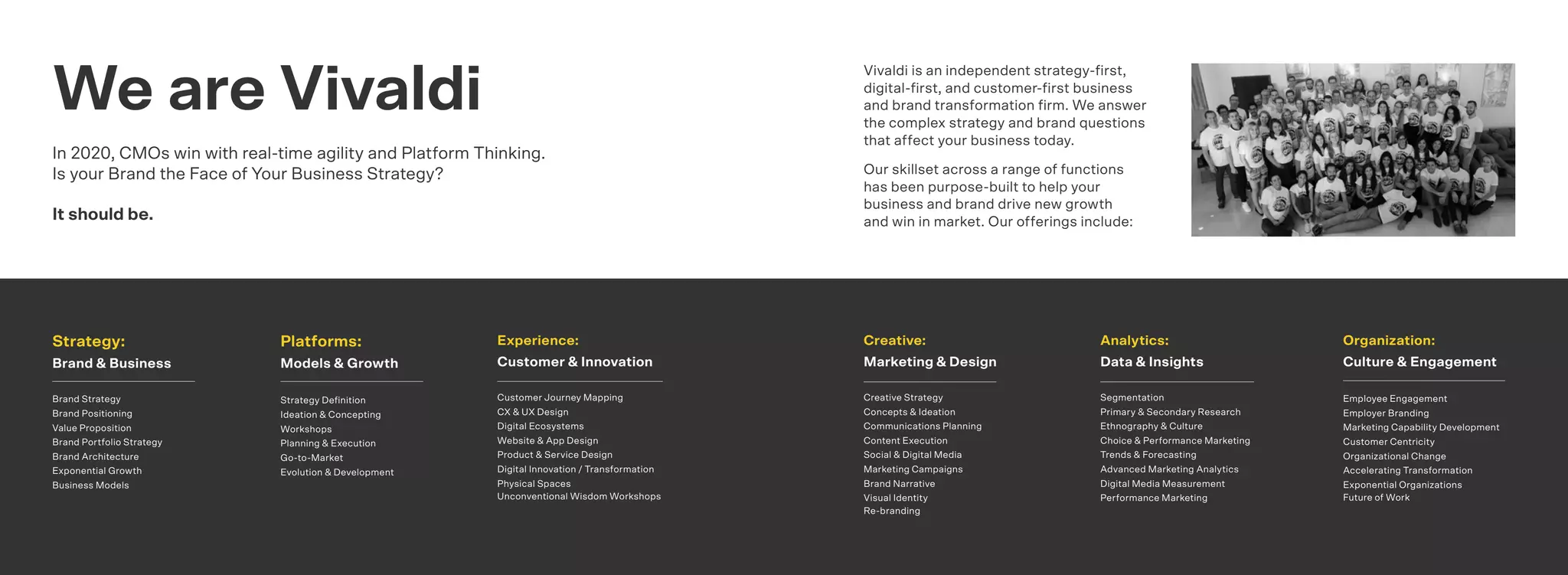 2726
Vivaldi is an independent strategy-ﬁrst,
digital-ﬁrst, and customer-ﬁrst business
and brand transformation ﬁrm. We answer
the complex strategy and brand questions
that affect your business today.
Our skillset across a range of functions
has been purpose-built to help your
business and brand drive new growth
and win in market. Our offerings include:
We are Vivaldi
In 2020, CMOs win with real-time agility and Platform Thinking.
Is your Brand the Face of Your Business Strategy?
It should be.
Platforms:
Models & Growth
Strategy Deﬁnition
Ideation & Concepting
Workshops
Planning & Execution
Go-to-Market
Evolution & Development
Strategy:
Brand & Business
Brand Strategy
Brand Positioning
Value Proposition
Brand Portfolio Strategy
Brand Architecture
Exponential Growth
Business Models
Organization:
Culture & Engagement
Employee Engagement
Employer Branding
Marketing Capability Development
Customer Centricity
Organizational Change
Accelerating Transformation
Exponential Organizations
Future of Work
Experience:
Customer & Innovation
Customer Journey Mapping
CX & UX Design
Digital Ecosystems
Website & App Design
Product & Service Design
Digital Innovation / Transformation
Physical Spaces
Unconventional Wisdom Workshops
Analytics:
Data & Insights
Segmentation
Primary & Secondary Research
Ethnography & Culture
Choice & Performance Marketing
Trends & Forecasting
Advanced Marketing Analytics
Digital Media Measurement
Performance Marketing
Creative:
Marketing & Design
Creative Strategy
Concepts & Ideation
Communications Planning
Content Execution
Social & Digital Media
Marketing Campaigns
Brand Narrative
Visual Identity
Re-branding
 