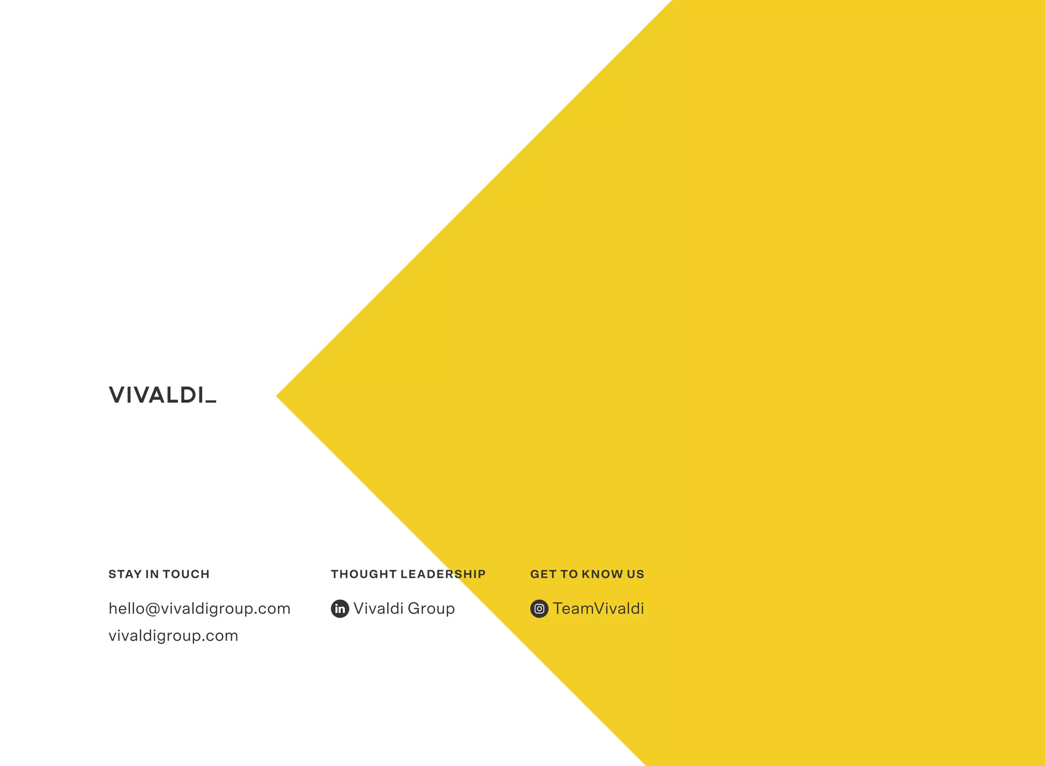 STAY IN TOUCH
hello@vivaldigroup.com
vivaldigroup.com
THOUGHT LEADERSHIP
Vivaldi Group
GET TO KNOW US
TeamVivaldi
 
