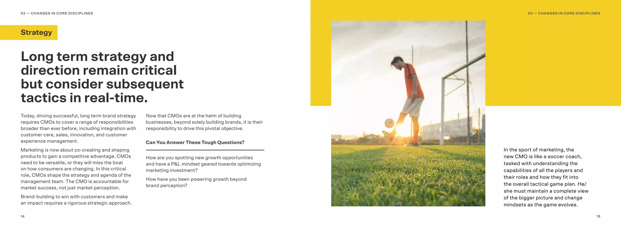 1514
In the sport of marketing, the
new CMO is like a soccer coach,
tasked with understanding the
capabilities of all the players and
their roles and how they ﬁt into
the overall tactical game plan. He/
she must maintain a complete view
of the bigger picture and change
mindsets as the game evolves.
Today, driving successful, long term brand strategy
requires CMOs to cover a range of responsibilities
broader than ever before, including integration with
customer care, sales, innovation, and customer
experience management.
Marketing is now about co-creating and shaping
products to gain a competitive advantage. CMOs
need to be versatile, or they will miss the boat
on how consumers are changing. In this critical
role, CMOs shape the strategy and agenda of the
management team. The CMO is accountable for
market success, not just market perception.
Brand-building to win with customers and make
an impact requires a rigorous strategic approach.
Now that CMOs are at the helm of building
businesses, beyond solely building brands, it is their
responsibility to drive this pivotal objective.
Can You Answer These Tough Questions?
How are you spotting new growth opportunities
and have a P&L mindset geared towards optimizing
marketing investment?
How have you been powering growth beyond
brand perception?
Long term strategy and
direction remain critical
but consider subsequent
tactics in real-time.
03 — CHANGES IN CORE DISCIPLINES03 — CHANGES IN CORE DISCIPLINES
Strategy
 