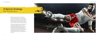 32
Marketing used to be a lot like American
football – where players run a play, regroup,
run the next play, regroup, run the next play,
and repeat until they score. Players, much like
CMO’s today, previously had time to regroup
and restrategize in order to keep moving the
ball closer to the end zone, one down at a time.
Times have changed. These days, marketing
more closely resembles soccer – where
strategies are determined in real-time and
the landscape is redeﬁned with each move.
The ball is passed frequently and players
constantly re-evaluate, shift their positioning,
and collaborate with every “touch.” Brands
and their guardians need to be sharp and
strong enough to perform successfully in this
new ﬁeld.
A Sports Analogy
Play The Right Game
01 — INTRODUCTION 01 — INTRODUCTION
 