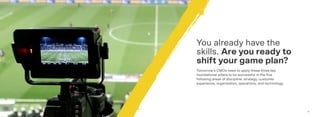 1312
You already have the
skills. Are you ready to
shift your game plan?
Tomorrow’s CMOs need to apply these three key
foundational pillars to be successful in the ﬁve
following areas of discipline: strategy, customer
experience, organization, operations, and technology.
 