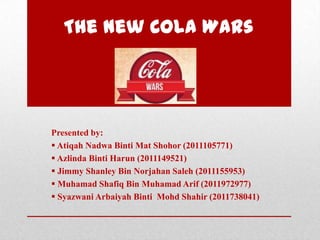 The New Cola Wars
Presented by:
 Atiqah Nadwa Binti Mat Shohor (2011105771)
 Azlinda Binti Harun (2011149521)
 Jimmy Shanley Bin Norjahan Saleh (2011155953)
 Muhamad Shafiq Bin Muhamad Arif (2011972977)
 Syazwani Arbaiyah Binti Mohd Shahir (2011738041)
 