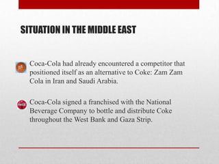 SITUATION IN THE MIDDLE EAST
Coca-Cola had already encountered a competitor that
positioned itself as an alternative to Coke: Zam Zam
Cola in Iran and Saudi Arabia.
Coca-Cola signed a franchised with the National
Beverage Company to bottle and distribute Coke
throughout the West Bank and Gaza Strip.
 