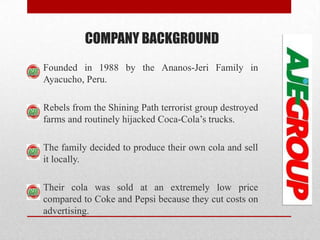 COMPANY BACKGROUND
Founded in 1988 by the Ananos-Jeri Family in
Ayacucho, Peru.
Rebels from the Shining Path terrorist group destroyed
farms and routinely hijacked Coca-Cola’s trucks.
The family decided to produce their own cola and sell
it locally.
Their cola was sold at an extremely low price
compared to Coke and Pepsi because they cut costs on
advertising.
 
