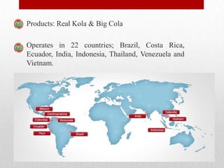 Products: Real Kola & Big Cola
Operates in 22 countries; Brazil, Costa Rica,
Ecuador, India, Indonesia, Thailand, Venezuela and
Vietnam.
 
