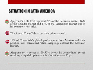 SITUATION IN LATIN AMERICA
Ajegroup’s Kola Real captured 22% of the Peruvian market, 16%
of the Ecuador market and 17% of the Venezuelan market due to
its extremely low price.
This forced Coca-Cola to cut their prices as well.
11% of Coca-Cola’s global profits came from Mexico and their
position was threatened when Ajegroup entered the Mexican
market.
Ajegroup set it prices at 20-50% below its competitors’ prices
resulting a rapid drop in sales for Coca-Cola and Pepsi.
 