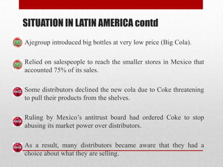 SITUATION IN LATIN AMERICA contd
Ajegroup introduced big bottles at very low price (Big Cola).
Relied on salespeople to reach the smaller stores in Mexico that
accounted 75% of its sales.
Some distributors declined the new cola due to Coke threatening
to pull their products from the shelves.
Ruling by Mexico’s antitrust board had ordered Coke to stop
abusing its market power over distributors.
As a result, many distributors became aware that they had a
choice about what they are selling.
 