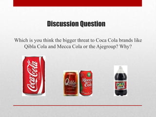 Discussion Question
Which is you think the bigger threat to Coca Cola brands like
Qibla Cola and Mecca Cola or the Ajegroup? Why?
 