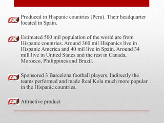Produced in Hispanic countries (Peru). Their headquarter
located in Spain.
Estimated 500 mil population of the world are from
Hispanic countries. Around 360 mil Hispanics live in
Hispanic America and 40 mil live in Spain. Around 34
mill live in United States and the rest in Canada,
Morocco, Philippines and Brazil.
Sponsored 3 Barcelona football players. Indirectly the
teams performed and made Real Kola much more popular
in the Hispanic countries.
Attractive product
 