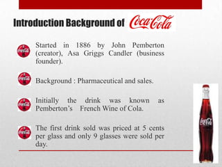 Introduction Background of
Started in 1886 by John Pemberton
(creator), Asa Griggs Candler (business
founder).
Background : Pharmaceutical and sales.
Initially the drink was known as
Pemberton’s French Wine of Cola.
The first drink sold was priced at 5 cents
per glass and only 9 glasses were sold per
day.
 