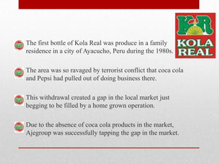 The first bottle of Kola Real was produce in a family
residence in a city of Ayacucho, Peru during the 1980s.
The area was so ravaged by terrorist conflict that coca cola
and Pepsi had pulled out of doing business there.
This withdrawal created a gap in the local market just
begging to be filled by a home grown operation.
Due to the absence of coca cola products in the market,
Ajegroup was successfully tapping the gap in the market.
 