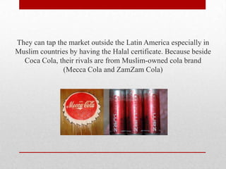 They can tap the market outside the Latin America especially in
Muslim countries by having the Halal certificate. Because beside
Coca Cola, their rivals are from Muslim-owned cola brand
(Mecca Cola and ZamZam Cola)
 